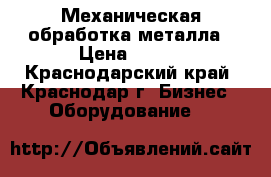 Механическая обработка металла › Цена ­ 100 - Краснодарский край, Краснодар г. Бизнес » Оборудование   